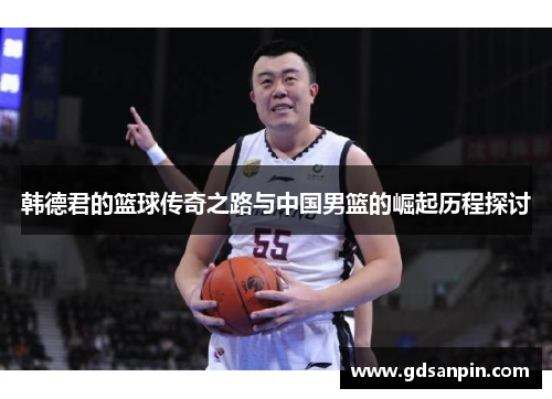 韩德君的篮球传奇之路与中国男篮的崛起历程探讨