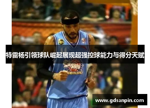 特雷杨引领球队崛起展现超强控球能力与得分天赋